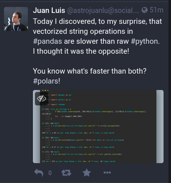 Screenshot of Mastodon user Juan Luis: Today I discoered, to my surprise that vectorized string operations in #pandas are slower than raw #python. I thought it was the opposite! You know what’s faster than both? #polars!